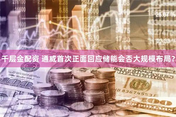 千层金配资 通威首次正面回应储能会否大规模布局？
