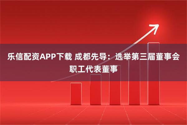 乐信配资APP下载 成都先导：选举第三届董事会职工代表董事