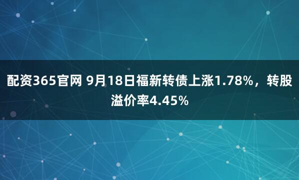 配资365官网 9月18日福新转债上涨1.78%，转股溢价率4.45%