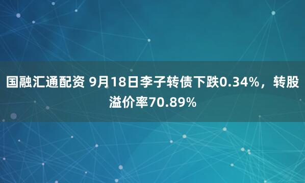 国融汇通配资 9月18日李子转债下跌0.34%，转股溢价率70.89%