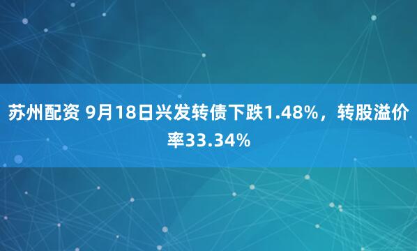 苏州配资 9月18日兴发转债下跌1.48%，转股溢价率33.34%