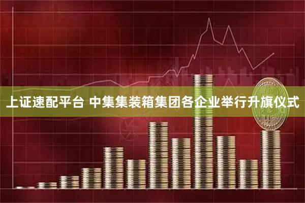 上证速配平台 中集集装箱集团各企业举行升旗仪式