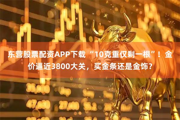 东营股票配资APP下载 “10克重仅剩一根”！金价逼近3800大关，买金条还是金饰？