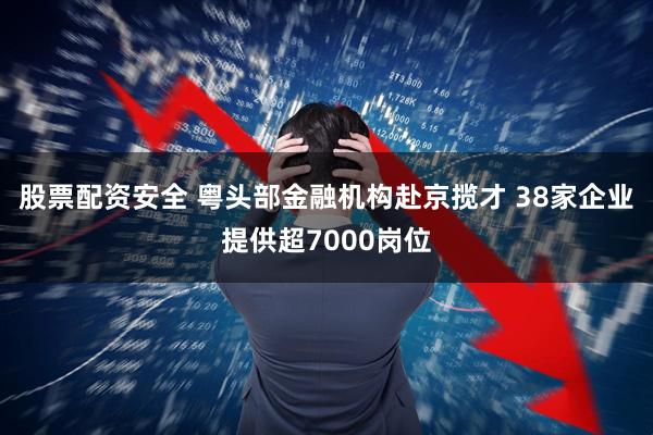 股票配资安全 粤头部金融机构赴京揽才 38家企业提供超7000岗位