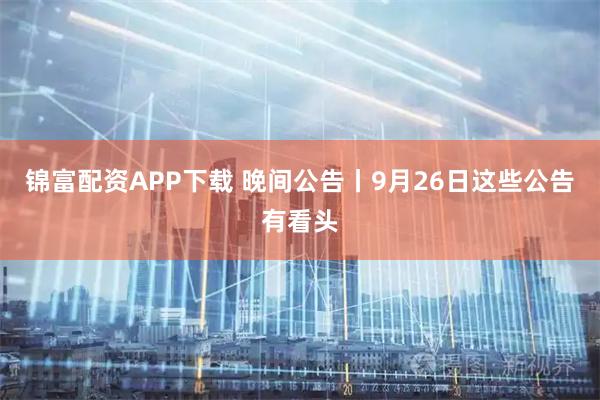 锦富配资APP下载 晚间公告丨9月26日这些公告有看头