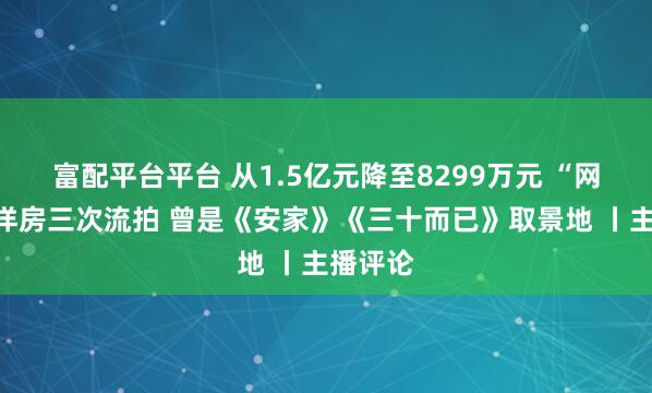 富配平台平台 从1.5亿元降至8299万元 “网红”老洋房三次流拍 曾是《安家》《三十而已》取景地 丨主播评论