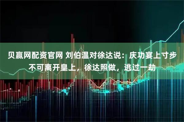 贝赢网配资官网 刘伯温对徐达说：庆功宴上寸步不可离开皇上，徐达照做，逃过一劫