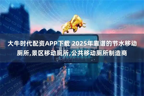 大牛时代配资APP下载 2025年靠谱的节水移动厕所,景区移动厕所,公共移动厕所制造商