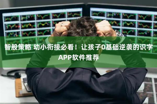 智股策略 幼小衔接必看！让孩子0基础逆袭的识字APP软件推荐
