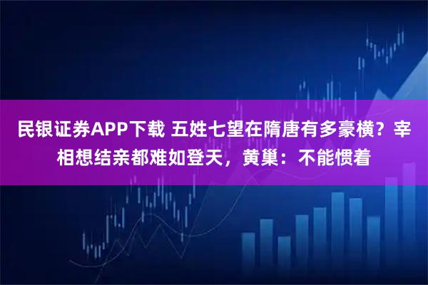 民银证券APP下载 五姓七望在隋唐有多豪横？宰相想结亲都难如登天，黄巢：不能惯着