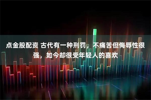 点金股配资 古代有一种刑罚，不痛苦但侮辱性很强，如今却很受年轻人的喜欢