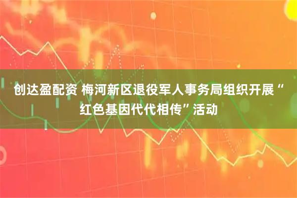 创达盈配资 梅河新区退役军人事务局组织开展“红色基因代代相传”活动