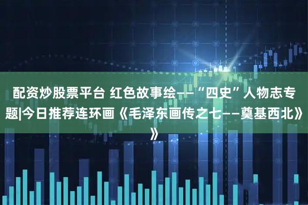 配资炒股票平台 红色故事绘——“四史”人物志专题|今日推荐连环画《毛泽东画传之七——奠基西北》