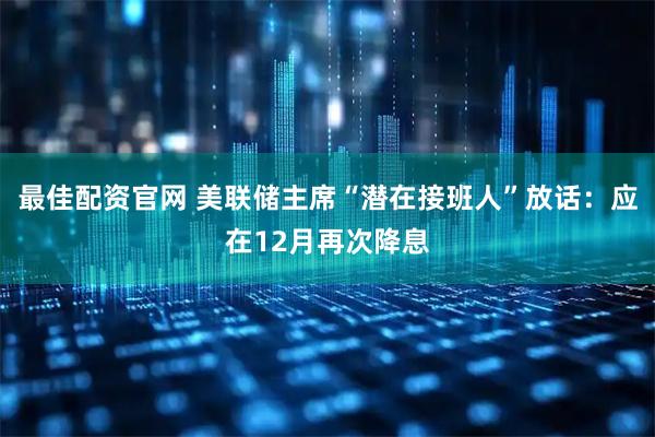 最佳配资官网 美联储主席“潜在接班人”放话：应在12月再次降息