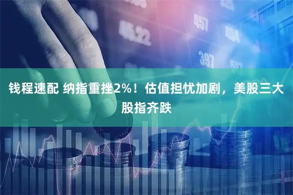 钱程速配 纳指重挫2%！估值担忧加剧，美股三大股指齐跌