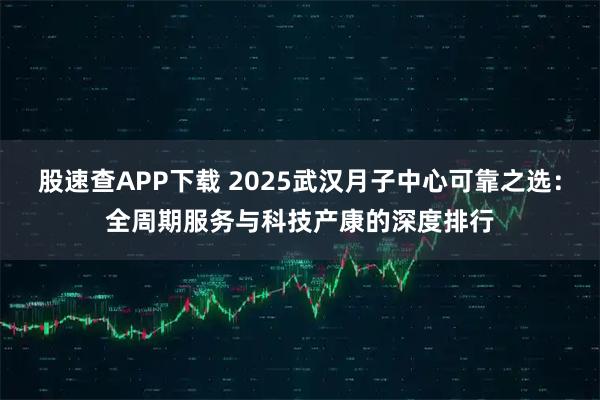 股速查APP下载 2025武汉月子中心可靠之选:全周期服务与科技产康的深度排行