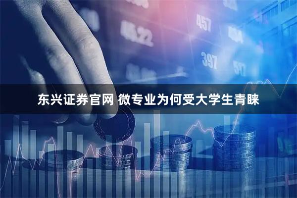 东兴证券官网 微专业为何受大学生青睐