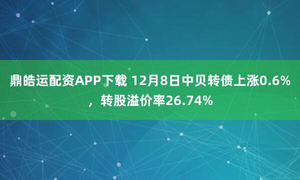 鼎皓运配资APP下载 12月8日中贝转债上涨0.6%，转股溢价率26.74%