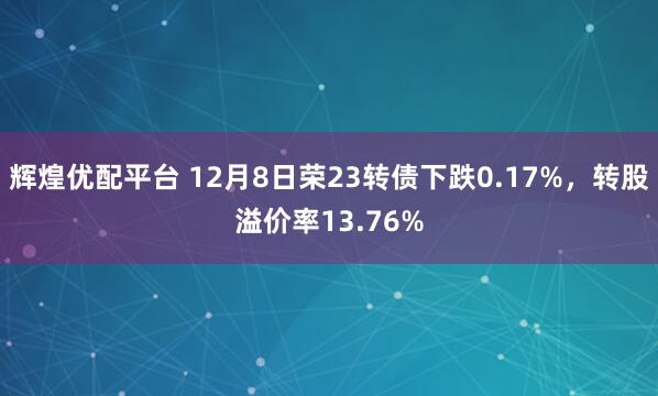 辉煌优配平台 12月8日荣23转债下跌0.17%，转股溢价率13.76%