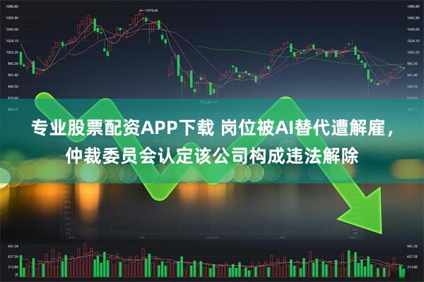 专业股票配资APP下载 岗位被AI替代遭解雇，仲裁委员会认定该公司构成违法解除
