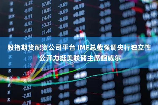股指期货配资公司平台 IMF总裁强调央行独立性 公开力挺美联储主席鲍威尔