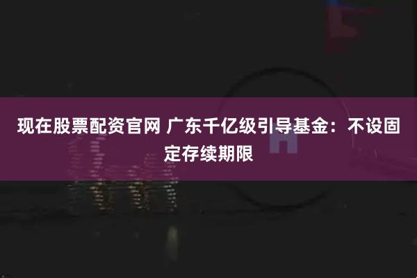 现在股票配资官网 广东千亿级引导基金：不设固定存续期限