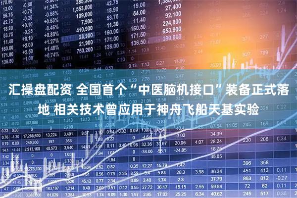汇操盘配资 全国首个“中医脑机接口”装备正式落地 相关技术曾应用于神舟飞船天基实验