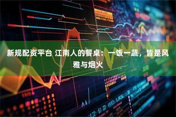 新规配资平台 江南人的餐桌：一饭一蔬，皆是风雅与烟火